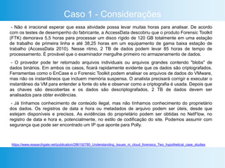 Caso 1 - Considerações
- Não é irracional esperar que essa atividade possa levar muitas horas para analisar. De acordo
com os testes de desempenho do fabricante, a AccessData descobriu que o produto Forensic Toolkit
(FTK) demorava 5,5 horas para processar um disco rígido de 120 GB totalmente em uma estação
de trabalho de primeira linha e até 38,25 horas em um equipamento de gama baixa estação de
trabalho (AccessData 2010). Nesse ritmo, 2 TB de dados podem levar 85 horas de tempo de
processamento. É provável que o examinador mergulhe primeiro no armazenamento de dados.
- O provedor pode ter retornado arquivos individuais ou arquivos grandes contendo "blobs" de
dados binários. Em ambos os casos, ficará rapidamente evidente que os dados são criptografados.
Ferramentas como o EnCase e o Forensic Toolkit podem analisar os arquivos de dados do VMware,
mas não os instantâneos que incluem memória suspensa. O analista precisará corrigir e executar o
instantâneo da VM para entender a fonte do site e observar como a criptografia é usada. Depois que
as chaves são descobertas e os dados são descriptografados, 2 TB de dados devem ser
analisados ​​para obter evidências.
- Já tínhamos conhecimento de conteúdo ilegal, mas não tínhamos conhecimento do proprietário
dos dados. Os registros de data e hora ou metadados de arquivo podem ser úteis, desde que
estejam disponíveis e precisos. As evidências do proprietário podem ser obtidas no NetFlow, no
registro de data e hora e, potencialmente, no estilo de codificação do site. Podemos assumir com
segurança que pode ser encontrado um IP que aponte para Polly.
https://www.researchgate.net/publication/286192780_Understanding_Issues_in_cloud_forensics_Two_hypothetical_case_studies
 