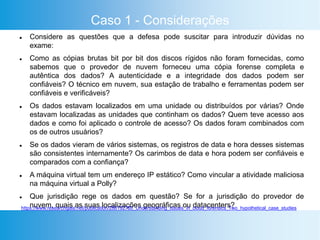 Caso 1 - Considerações
 Considere as questões que a defesa pode suscitar para introduzir dúvidas no
exame:
 Como as cópias brutas bit por bit dos discos rígidos não foram fornecidas, como
sabemos que o provedor de nuvem forneceu uma cópia forense completa e
autêntica dos dados? A autenticidade e a integridade dos dados podem ser
confiáveis? O técnico em nuvem, sua estação de trabalho e ferramentas podem ser
confiáveis e verificáveis?
 Os dados estavam localizados em uma unidade ou distribuídos por várias? Onde
estavam localizadas as unidades que continham os dados? Quem teve acesso aos
dados e como foi aplicado o controle de acesso? Os dados foram combinados com
os de outros usuários?
 Se os dados vieram de vários sistemas, os registros de data e hora desses sistemas
são consistentes internamente? Os carimbos de data e hora podem ser confiáveis e
comparados com a confiança?
 A máquina virtual tem um endereço IP estático? Como vincular a atividade maliciosa
na máquina virtual a Polly?
 Que jurisdição rege os dados em questão? Se for a jurisdição do provedor de
nuvem, quais as suas localizações geográficas ou datacenters?https://www.researchgate.net/publication/286192780_Understanding_Issues_in_cloud_forensics_Two_hypothetical_case_studies
 