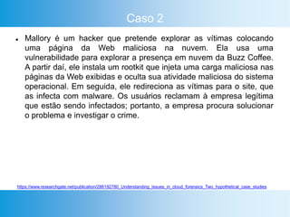 Caso 2
 Mallory é um hacker que pretende explorar as vítimas colocando
uma página da Web maliciosa na nuvem. Ela usa uma
vulnerabilidade para explorar a presença em nuvem da Buzz Coffee.
A partir daí, ele instala um rootkit que injeta uma carga maliciosa nas
páginas da Web exibidas e oculta sua atividade maliciosa do sistema
operacional. Em seguida, ele redireciona as vítimas para o site, que
as infecta com malware. Os usuários reclamam à empresa legítima
que estão sendo infectados; portanto, a empresa procura solucionar
o problema e investigar o crime.
https://www.researchgate.net/publication/286192780_Understanding_Issues_in_cloud_forensics_Two_hypothetical_case_studies
 