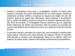 Caso 2 - Considerações
 Usando a experiência como guia, o investigador constrói um plano para
acessar o provedor de nuvem remotamente por um canal seguro usando as
credenciais do Buzz Coffee e recuperar os arquivos de origem do site. No
entanto, quando os dados são retornados, nada malicioso é encontrado,
pois o rootkit de Mallory oculta os arquivos do sistema operacional host e
das APIs do provedor. O investigador forense determina que as seguintes
fontes adicionais de dados são possíveis: logs de acesso do provedor de
nuvem, logs NetFlow do provedor de nuvem e a máquina virtual do servidor
da web.
 O promotor aborda o provedor de nuvem com uma intimação e solicita todos
esses dados, incluindo uma cópia forense da máquina virtual. O provedor
está disposto a conduzir uma investigação interna e no entanto, reluta em
produzir os dados brutos, citando informações confidenciais e proprietárias.
https://www.researchgate.net/publication/286192780_Understanding_Issues_in_cloud_forensics_Two_hypothetical_case_studies
 
