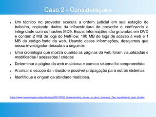 Caso 2 - Considerações
 Um técnico no provedor executa a ordem judicial em sua estação de
trabalho, copiando dados da infraestrutura do provedor e verificando a
integridade com os hashes MD5. Essas informações são gravadas em DVD
e contêm 2 MB de logs do NetFlow, 100 MB de logs de acesso à web e 1
MB de código-fonte da web. Usando essas informações, desejamos que
nosso investigador descubra o seguinte:
 Uma cronologia que mostra quando as páginas da web foram visualizadas e
modificadas / acessadas / criadas
 Determinar a página da web maliciosa e como o sistema foi comprometido
 Analisar o escopo da intrusão e possível propagação para outros sistemas
 Identifique a origem da atividade maliciosa.
https://www.researchgate.net/publication/286192780_Understanding_Issues_in_cloud_forensics_Two_hypothetical_case_studies
 