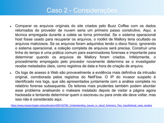 Caso 2 - Considerações
 Comparar os arquivos originais do site criados pelo Buzz Coffee com os dados
retornados do provedor de nuvem seria um primeiro passo construtivo. Aqui, a
técnica empregada durante a coleta se torna primordial. Se o sistema operacional
host fosse usado para recuperar os arquivos, o rootkit de Mallory teria ocultado os
arquivos maliciosos. Se os arquivos foram adquiridos lendo o disco físico, ignorando
o sistema operacional, a coleção completa de arquivos será precisa. Construir uma
linha do tempo é uma prática comum para examinadores forenses e importante para
determinar quando os arquivos de Mallory foram criados. Infelizmente, o
procedimento empregado pelo provedor novamente determina se o investigador
recebe metadados úteis, como registros de data e hora de criação de arquivo.
 Os logs de acesso à Web são provavelmente a evidência mais definitiva da intrusão
original, corroborada pelos registros do NetFlow. O IP do invasor suspeito é
identificado nos logs, que são apresentados juntamente com a análise completa no
relatório forense subsequente. Os leitores mais prudentes também podem abordar
esse problema analisando o malware instalado depois de visitar a página agora
hackeada e tentando determinar quem o escreveu ou para onde ele deve voltar, mas
isso não é considerado aqui.
https://www.researchgate.net/publication/286192780_Understanding_Issues_in_cloud_forensics_Two_hypothetical_case_studies
 