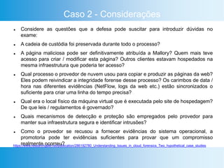 Caso 2 - Considerações
 Considere as questões que a defesa pode suscitar para introduzir dúvidas no
exame:
 A cadeia de custódia foi preservada durante todo o processo?
 A página maliciosa pode ser definitivamente atribuída a Mallory? Quem mais teve
acesso para criar / modificar esta página? Outros clientes estavam hospedados na
mesma infraestrutura que poderia ter acesso?
 Qual processo o provedor de nuvem usou para copiar e produzir as páginas da web?
Eles podem reivindicar a integridade forense desse processo? Os carimbos de data /
hora nas diferentes evidências (NetFlow, logs da web etc.) estão sincronizados o
suficiente para criar uma linha do tempo precisa?
 Qual era o local físico da máquina virtual que é executada pelo site de hospedagem?
De que leis / regulamentos é governado?
 Quais mecanismos de detecção e proteção são empregados pelo provedor para
manter sua infraestrutura segura e identificar intrusões?
 Como o provedor se recusou a fornecer evidências do sistema operacional, a
promotoria pode ter evidências suficientes para provar que um compromisso
realmente ocorreu?https://www.researchgate.net/publication/286192780_Understanding_Issues_in_cloud_forensics_Two_hypothetical_case_studies
 