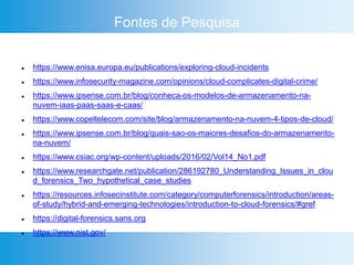 Fontes de Pesquisa
 https://www.enisa.europa.eu/publications/exploring-cloud-incidents
 https://www.infosecurity-magazine.com/opinions/cloud-complicates-digital-crime/
 https://www.ipsense.com.br/blog/conheca-os-modelos-de-armazenamento-na-
nuvem-iaas-paas-saas-e-caas/
 https://www.copeltelecom.com/site/blog/armazenamento-na-nuvem-4-tipos-de-cloud/
 https://www.ipsense.com.br/blog/quais-sao-os-maiores-desafios-do-armazenamento-
na-nuvem/
 https://www.csiac.org/wp-content/uploads/2016/02/Vol14_No1.pdf
 https://www.researchgate.net/publication/286192780_Understanding_Issues_in_clou
d_forensics_Two_hypothetical_case_studies
 https://resources.infosecinstitute.com/category/computerforensics/introduction/areas-
of-study/hybrid-and-emerging-technologies/introduction-to-cloud-forensics/#gref
 https://digital-forensics.sans.org
 https://www.nist.gov/
 