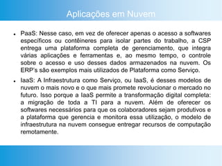 Aplicações em Nuvem
 PaaS: Nesse caso, em vez de oferecer apenas o acesso a softwares
específicos ou contêineres para isolar partes do trabalho, a CSP
entrega uma plataforma completa de gerenciamento, que integra
várias aplicações e ferramentas e, ao mesmo tempo, o controle
sobre o acesso e uso desses dados armazenados na nuvem. Os
ERP’s são exemplos mais utilizados de Plataforma como Serviço.
 IaaS: A Infraestrutura como Serviço, ou IaaS, é desses modelos de
nuvem o mais novo e o que mais promete revolucionar o mercado no
futuro. Isso porque a IaaS permite a transformação digital completa:
a migração de toda a TI para a nuvem. Além de oferecer os
softwares necessários para que os colaboradores sejam produtivos e
a plataforma que gerencia e monitora essa utilização, o modelo de
infraestrutura na nuvem consegue entregar recursos de computação
remotamente.
 