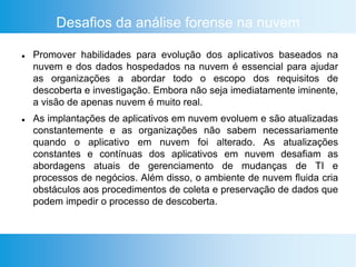 Desafios da análise forense na nuvem
 Promover habilidades para evolução dos aplicativos baseados na
nuvem e dos dados hospedados na nuvem é essencial para ajudar
as organizações a abordar todo o escopo dos requisitos de
descoberta e investigação. Embora não seja imediatamente iminente,
a visão de apenas nuvem é muito real.
 As implantações de aplicativos em nuvem evoluem e são atualizadas
constantemente e as organizações não sabem necessariamente
quando o aplicativo em nuvem foi alterado. As atualizações
constantes e contínuas dos aplicativos em nuvem desafiam as
abordagens atuais de gerenciamento de mudanças de TI e
processos de negócios. Além disso, o ambiente de nuvem fluida cria
obstáculos aos procedimentos de coleta e preservação de dados que
podem impedir o processo de descoberta.
 