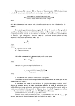 10
Método de Hilf - Jacques Hilf, do Buereau of Reclamation dos E.E.U.U., introduziu o
conceito de um novo teor de umidade para compactação de solos, definido como:
z
Peso
Peso
x

da água adicionada ou retirada
da amostra na umidade de campo
100
(4.07)
onde: z é positivo, quando se adiciona água, e negativo quando se retira água, com secagem da
amostra.
Este método permite determinações rápidas de valores de z, pois envolve apreciáveis
quantidades de água retiradas ou adicionadas e medidas rapidamente por pesagens no campo.
Compactando-se uma amostra em um certo teor de umidade h ( de acordo com o conceito básico
de umidade) e que corresponde a um certo valor de z (de acordo dom a definição de Hilf),
obtém-se a massa específica aparente úmida, igual a:
 h
h
P
V

(4.08)
sendo:
Ph = peso da amostra úmida
V = volume da amostra
Hilf definiu uma massa específica aparente corrigida, como sendo:
 
/
h hx
z


100
100
(4.09)
Obtendo-se a grau de compactação através de:
Gc
s campo
s
h campo
h max
(%)
( ) ( )
/
( .)
 




ma x.(laborat.)
100 100
(4.10)
O procedimento para obtenção destes valores é o seguinte:
i) determina-se o valor da massa específica aparente úmida do solo no campo, por um dos
métodos que você conhece;
ii) executa-se um ensaio de compactação no campo (com cilindro, soquete, molde,
número de camadas, número de golpes por camadas utilizados no ensaio de laboratório como
referência) com o mesmo material que acabou de determinar a massa específica aparente úmida de
campo; a amostra de solo é compactada em diferentes teores de umidade (hcampo correspondente
a z = 0), acrescentando ou retirando água para obter diferentes valores de z;
iii) determinam-se os valores de h e ‘h obtidos em ii;
iv) traça-se uma curva de compactação (‘h, z), determinando-se o valor de ‘h(max) , que
permite, pela fórmula (10), a obtenção do grau de compactação (figura 4.10);
 