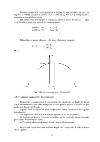 11
Os valores positivos de z correspondem à acréscimos de água na amostra de solo e os
negativos à retirada, secagem da mesma, sendo o valor de ‘h para z = 0 correspondente à
compactação na umidade de campo.
Hilf admite, como aproximação, a obtenção de apenas 3 pontos da curva da figura
4.10, fazendo-se passar uma parábola por estes três pontos.
quando zot. > 0, hcampo < hot.
quando zot. < 0, hcampo > hot.
Hilf correlacionou estes valores zot. e hot. através da seguinte expressão:
h h z
h
z
ot campo ot
ot
ot
 


( )
100
100
(4.11)
z
ot
z(-) z(+)
0
'h
'h max
Figura 4.10 - Curva de compactação - Método de Hilf
4.7 - Máquinas e equipamentos de compactação
Basicamente os equipamentos de compactação são classificados em função do tipo de
solo a ser compactado e pelo efeito do seguintes esforços: pressão, impacto e vibração, ou pela
combinação de dois ou todos eles.
Segundo estas condições os rolos compressores seriam classificados nas seguintes
categorias em :
a) Compressores : rolos lisos, rolo de rodas pneumáticas e o pé-de-carneiro;
b) Aparelhos de impacto : soquetes pneumáticos ou de combustão interna ou grandes
pesos caindo de determinadas alturas;
c) Vibradores : vibram o solo através de uma placa ou rolo compressor.
Os principais compressores mais utilizados no país para compactação de solos argilosos,
são os seguintes:
 