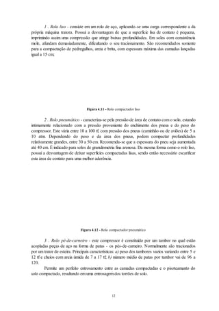 12
1 . Rolo liso - consiste em um rolo de aço, aplicando-se uma carga correspondente a da
própria máquina tratora. Possuí a desvantagem de que a superfície lisa de contato é pequena,
imprimindo assim uma compressão que atinge baixas profundidades. Em solos com consistência
mole, afundam demasiadamente, dificultando o seu tracionamento. São recomendados somente
para a compactação de pedregulhos, areia e brita, com espessura máxima das camadas lançadas
igual a 15 cm;
Figura 4.11 - Rolo compactador liso
2 . Rolo pneumático - caracteriza-se pela pressão de área de contato com o solo, estando
intimamente relacionado com a pressão proveniente do enchimento dos pneus e do peso do
compressor. Este vária entre 10 a 100 tf, com pressão dos pneus (caminhão ou de aviões) de 5 a
10 atm. Dependendo do peso e da área dos pneus, podem compactar profundidades
relativamente grandes, entre 30 a 50 cm. Recomenda-se que a espessura do pneu seja aumentada
até 40 cm. É indicado para solos de granulometria fina arenosa. Da mesma forma como o rolo liso,
possui a desvantagem de deixar superfícies compactadas lisas, sendo então necessário escarificar
esta área de contato para uma melhor aderência.
Figura 4.12 - Rolo compactador pneumático
3 . Rolo pé-de-carneiro - este compressor é constituído por um tambor no qual estão
acopladas peças de aço na forma de patas - os pés-de-carneiro. Normalmente são tracionados
por um trator de esteira. Principais características: a) peso dos tambores vazios variando entre 5 e
12 tf e cheios com areia úmida de 7 a 17 tf; b) número médio de patas por tambor vai de 96 a
120.
Permite um perfeito entrosamento entre as camadas compactadas e o pisoteamanto do
solo compactado, resultando em uma entrosagem dos torrões de solo.
 