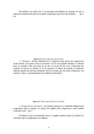 13
Recomenda-se na prática que a sua passagem seja finalizada no momento em que as
impressões deixadas pelas patas nas camadas compactadas sejam não mais profundas que 5
cm.
Figura 4.13 - Rolo compactador pé-de-carneiro
4 - Vibradores - devido a ineficiência de se compactar areias através dos compressores
pé-de-carneiro ou de pneus, torna-se necessário o uso de uma máquina vibratória. O vibrador
pode ser montado sobre uma placa de aço lisa ou em um rolo liso, com o lançamento das
camadas de areia de no máximo 15 cm de espessura. O número de passadas é considerado
suficiente quando não mais haja abatimento visível da camada que está sendo compactada, sem
esquecer, é claro, o acompanhamento dos resultados de laboratório.
Figura 4.14 - Rolo compactador liso comvibrador
5 - Compactadores de impacto - são soquetes manuais de ar comprimido utilizados para
compactação junto às paredes, no espaço não atingido pelos compressores, sendo também
conhecidos como “sapos”.
Em função do que foi mencionada acima, os seguintes critérios podem ser adotados na
enscolha do tipo de equipamento a ser utilizado:
 