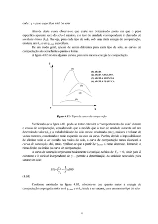 4
onde :  = peso específico total do solo
Através desta curva observa-se que existe um determinado ponto em que o peso
específico aparente seco do solo é máximo, e o teor de umidade correspondente é chamado de
umidade ótima (hot). Ou seja, para cada tipo de solo, sob uma dada energia de compactação,
existem, um hot e um s,max específicos.
De um modo geral, apesar de serem diferentes para cada tipo de solo, as curvas de
compactação são semelhantes quanto a forma.
A figura 4.02 mostra algumas curvas, para uma mesma energia de compactação.

s
h
(1) AREIA
(2) AREIA ARGILOSA
(3) ARGILA ARENOSA
(4) ARGILA PLÁSTICA
(1)
(4)
(3)
(2)
0
Figura 4.02 - Tipos de curvas de compactação
Verificando-se a figura 4.01, pode-se tentar entender o “comportamento do solo” durante
o ensaio de compactação, considerando que a medida que o teor de umidade aumenta até um
determinado valor (hot), a trabalhabilidade do solo cresce, resultando em s maiores e volume de
vazios menores, constituindo o ramo esquerdo ou seco da curva. Porém, devido a impossibilidade
de eliminar todo o ar contido nos vazios do solo, a curva de compactação nunca alcançará a
curva de saturação, daí, então, verificar-se que a partir de s,max o ramo decresce, formando o
ramo direito ou úmido da curva de compactação.
A curva de saturação representa basicamente a condição teórica de Var = 0, onde para 
constante e h variável independente de s , permite a determinação da umidade necessária para
saturar um solo:
h x
a
s
% ( )
 

 
1
100
(4.03)
Conforme mostrado na figura 4.03, observa-se que quanto maior a energia de
compactação empregada maior será s,max e o hot tende a ser menor, para um mesmo tipo de solo.
 