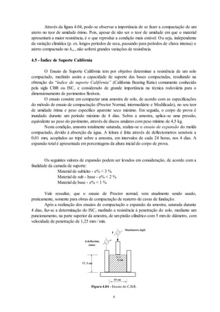 6
Através da figura 4.04, pode-se observar a importância de se fazer a compactação de um
aterro no teor de umidade ótimo. Pois, apesar de não ser o teor de umidade em que o material
apresentará a maior resistência, é o que reproduz a condição mais estável. Ou seja, independente
da variação climática (p. ex. longos períodos de seca, passando para períodos de chuva intensa) o
aterro compactado no hot , não sofrerá grandes variações de resistência.
4.5 - Índice de Suporte Califórnia
O Ensaio de Suporte Califórnia tem por objetivo determinar a resistência de um solo
compactado, medindo assim a capacidade de suporte das bases compactadas, resultando na
obtenção do “índice de suporte Califórnia” (California Bearing Ratio) comumente conhecido
pela sigla CBR ou ISC, e considerado de grande importância na técnica rodoviária para o
dimensionamento de pavimentos flexíveis.
O ensaio consiste em compactar uma amostra de solo, de acordo com as especificações
do método de ensaio de compactação (Proctor Normal, intermediário e Modificado), no seu teor
de umidade ótima e peso específico aparente seco máximo. Em seguida, o corpo de prova é
inundado durante um período máximo de 4 dias. Sobra a amostra, aplica-se uma pressão,
equivalente ao peso do pavimento, através de discos anulares com peso mínimo de 4,5 kg.
Nesta condição, amostra totalmente saturada, realiza-se o ensaio de expansão do molde
compactado, devido à absorção da água. A leitura é feita através de deflectometros sensíveis a
0,01 mm, acoplados ao tripé sobre a amostra, em intervalos de cada 24 horas, nos 4 dias. A
expansão total é apresentada em porcentagens da altura inicial do corpo de prova.
Os seguintes valores de expansão podem ser levados em consideração, de acordo com a
finalidade da camada de suporte:
Material de subleito - e% < 3 %
Material de sub - base - e% < 2 %
Material de base - e% < 1 %
Vale ressaltar, que o ensaio de Proctor normal, vem atualmente sendo usado,
praticamente, somente para obras de compactação de reaterro de cavas de fundação.
Após a realização dos ensaios de compactação e expansão da amostra, saturada durante
4 dias, faz-se a determinação do ISC, medindo a resistência à penetração do solo, mediante um
puncionamento, na parte superior da amostra, de um pistão cilíndrico com 5 mm de diâmetro, com
velocidade de penetração de 1,25 mm / min.
d deflectôm.
(mm)
Manômetro (kgf)
17, 3 cm
F
15 cm
5 cm
Figura 4.04 - Ensaio do C.B.R.
 