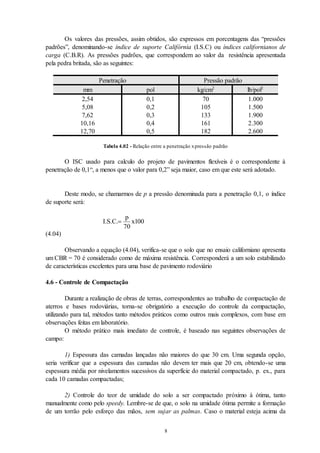 8
Os valores das pressões, assim obtidos, são expressos em porcentagens das “pressões
padrões”, denominando-se índice de suporte Califórnia (I.S.C) ou índices californianos de
carga (C.B.R). As pressões padrões, que correspondem ao valor da resistência apresentada
pela pedra britada, são as seguintes:
Penetração Pressão padrão
mm pol kg/cm2
lb/pol2
2,54 0,1 70 1.000
5,08 0,2 105 1.500
7,62 0,3 133 1.900
10,16 0,4 161 2.300
12,70 0,5 182 2.600
Tabela 4.02 - Relação entre a penetração xpressão padrão
O ISC usado para calculo do projeto de pavimentos flexíveis é o correspondente à
penetração de 0,1“, a menos que o valor para 0,2” seja maior, caso em que este será adotado.
Deste modo, se chamarmos de p a pressão denominada para a penetração 0,1, o índice
de suporte será:
I S C
p
x
. . .
70
100
(4.04)
Observando a equação (4.04), verifica-se que o solo que no ensaio californiano apresenta
um CBR = 70 é considerado como de máxima resistência. Corresponderá a um solo estabilizado
de características excelentes para uma base de pavimento rodoviário
4.6 - Controle de Compactação
Durante a realização de obras de terras, correspondentes ao trabalho de compactação de
aterros e bases rodoviárias, torna-se obrigatório a execução do controle da compactação,
utilizando para tal, métodos tanto métodos práticos como outros mais complexos, com base em
observações feitas em laboratório.
O método prático mais imediato de controle, é baseado nas seguintes observações de
campo:
1) Espessura das camadas lançadas não maiores do que 30 cm. Uma segunda opção,
seria verificar que a espessura das camadas não devem ter mais que 20 cm, obtendo-se uma
espessura média por nivelamentos sucessivos da superfície do material compactado, p. ex., para
cada 10 camadas compactadas;
2) Controle do teor de umidade do solo a ser compactado próximo à ótima, tanto
manualmente como pelo speedy. Lembre-se de que, o solo na umidade ótima permite a formação
de um torrão pelo esforço das mãos, sem sujar as palmas. Caso o material esteja acima da
 