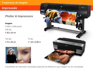 Tratamento de Imagem
Impressão
Plotter & Impressora
Imagem
4 288 x 2 848 pixels
300 dpi
≈ 36 x 24 cm
150 dpi 75 dpi
≈ 72 x 48 cm ≈ 1,44 x 0,96 m
A qualidade de impressão (resolução) depende da distância a que imagem vai ser visualizada
 