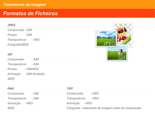 Tratamento de Imagem
Formatos de Ficheiros
JPEG
Compressão - SIM
Perdas - SIM
Transparência - NÃO
Fotografia/WEB
GIF
Compressão - SIM
Transparência - SIM
Perdas - SIM/NÃO
Animação - SIM (limitada)
WEB
PNG
Compressão - SIM
Transparência - SIM
Animação - NÃO
WEB
TIFF
Compressão - NÃO
Transparência - NÃO
Animação - NÃO
Fotografia - tratamento de Imagem antes de compressão
 