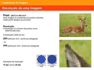 Tratamento de Imagem
Resolução de uma Imagem
Pixel - picture element
Uma imagem é constituída por pontos coloridos.
Cada ponto designa-se por pixel.
Resolução
A resolução é o número de pontos numa
determinada área
A resolução mede-se em:
DPI (dots per inch - ponto por polegada)
ou
PPI (pixels per inch - pixels por polegada)
Exemplos de resolução
10 dpi versus 20 dpi
 