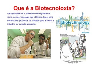 Que é a Biotecnoloxía?
A Biotecnoloxía é a utilización dos organsimos
vivos, ou das moléculas que obtemos deles, para
desenvolver productos de utilidade para a xente, a
industria ou o medio ambiente.
 
