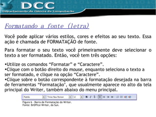 Formatando a fonte (letra) Você pode aplicar vários estilos, cores e efeitos ao seu texto. Essa ação é chamada de FORMATAÇÃO   de fonte. Para formatar o seu texto você primeiramente deve selecionar o texto a ser formatado. Então, você tem três opções:  Utilize os comandos “Formatar” e “Caractere”. Clique com o botão direito do  mouse,  enquanto seleciona o texto a ser formatado, e clique na opção  “Caractere”. Clique sobre o botão correspondente à formatação desejada na barra de ferramentas “Formatação’, que usualmente aparece no alto da tela principal do Writer, também abaixo do menu principal.  Figura 6 – Barra de Formatação do Writer. Fonte: BrOffice Writer, da Sun. 