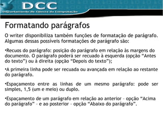 Formatando parágrafos O writer disponibiliza também funções de formatação de parágrafo. Algumas dessas possíveis formatações de parágrafo são: Recuos do parágrafo: posição do parágrafo em relação às margens do documento. O parágrafo poderá ser recuado à esquerda (opção “Antes do texto”) ou à direita (opção “Depois do texto”); A primeira linha pode ser recuada ou avançada em relação ao restante do parágrafo. Espaçamento entre as linhas de um mesmo parágrafo: pode ser simples, 1,5 (um e meio) ou duplo. Espaçamento de um parágrafo em relação ao anterior – opção “Acima do parágrafo” – e ao posterior – opção “Abaixo do parágrafo”. 