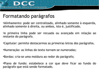 Formatando parágrafos Alinhamento: pode ser centralizado, alinhado somente à esquerda, alinhado somente à direita, ou ambos, isto é, justificado. A primeira linha pode ser recuada ou avançada em relação ao restante do parágrafo. Capitular: permite destacarmos as primeiras letras dos parágrafos. Numeração: as linhas do texto tornam-se numeradas; Bordas: cria-se uma moldura ao redor do parágrafo; Plano de fundo: estabelece a cor que deve ficar ao fundo do parágrafo que está sendo formatado. 