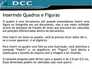 Inserindo Quadros e Figuras O quadro é uma ferramenta  útil quando pretendemos inserir uma figura ou fotografia em um documento, mas a sua maior utilidade ocorre no destaque de frações de texto que precisam ser colocadas em posições diferenciadas dentro do documento. Para inserir um texto no quadro, você só precisa clicar sobre ele e, se o cursor aparecer, é só digitá-lo. Para inserir no quadro uma foto ou uma ilustração, você seleciona o comando “Inserir” e, na sequência, em “Figura”. Será aberta a janela para a escolha do arquivo com a imagem a ser inserida. O tamanho proposto pelo Writer para o quadro é de 2,0 por 0,5 cm. Essas dimensões podem ser alteradas caso você queira. 