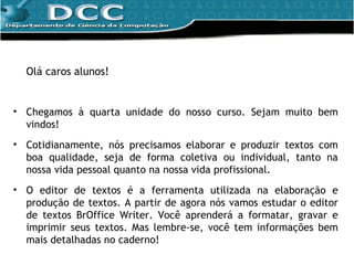 Olá caros alunos! Chegamos à quarta unidade do nosso curso. Sejam muito bem vindos! Cotidianamente, nós precisamos elaborar e produzir textos com boa qualidade, seja de forma coletiva ou individual, tanto na nossa vida pessoal quanto na nossa vida profissional. O editor de textos é a ferramenta utilizada na elaboração e produção de textos.  A partir de agora nós vamos estudar o editor de textos BrOffice Writer. Você aprenderá a formatar, gravar e imprimir seus textos. Mas lembre-se, você tem informações bem mais detalhadas no caderno! 
