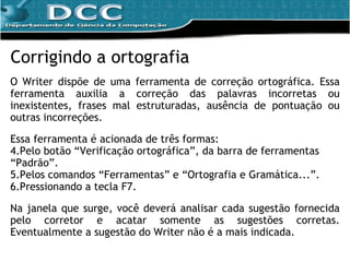 Corrigindo a ortografia O Writer dispõe de uma ferramenta de correção ortográfica.  Essa ferramenta auxilia a correção das palavras incorretas ou inexistentes, frases mal estruturadas, ausência de pontuação ou outras incorreções. Essa ferramenta é  acionada de três formas: Pelo botão “Verificação ortográfica”, da barra de ferramentas “Padrão”. Pelos comandos  “Ferramentas” e “Ortografia e Gramática...”.   Pressionando a tecla F7. Na janela que surge, você deverá analisar cada sugestão fornecida pelo corretor e acatar somente as sugestões corretas. Eventualmente a sugestão do Writer não é a mais indicada. 