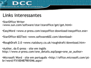 Links interessantes StarOffice Writer <www.sun.com/software/star/staroffice/get/get.html>  EasyWord <www.e-press.com/easyoffice-download/easyoffice.exe> StarOffice 602Text <www.software602.com/download> RoughDraft 2.0 <www.rsalsbury.co.uk/roughdraft/download.htm> Author, da E-press – site em inglês  http://www.e-press.com/one_details.asp?page=one_se_author> Microsoft Word – site em português <http://office.microsoft.com/pt-br/word/FX100487981046.aspx> 