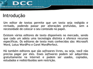 Introdução Um editor de textos permite que um texto seja redigido e revisado, podendo passar por alterações profundas, sem a necessidade de colocar o seu conteúdo no papel. Existem vários editores de texto disponíveis no mercado, sendo que cada um adota uma tecnologia distinta e oferece recursos específicos. Os editores de texto mais conhecidos são: Microsoft Word, Lotus WordPro e Corel WordPerfect.  Há também editores que são  softwares  livres, ou seja, você não precisa pagar por eles. Esses  softwares  podem ser adquiridos gratuitamente na internet e podem ser usados, copiados, estudados e redistribuídos sem restrição. 