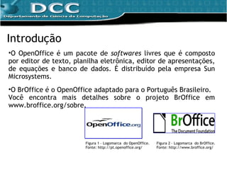 O OpenOffice é um pacote de  softwares  livres que é composto por editor de texto, planilha eletrônica, editor de apresentações, de equações e banco de dados. É distribuído pela empresa Sun Microsystems. O BrOffice é o OpenOffice adaptado para o Português Brasileiro. Você encontra mais detalhes sobre o projeto BrOffice em www.broffice.org/sobre. Introdução Figura 1 – Logomarca  do OpenOffice. Fonte: http://pt.openoffice.org/ Figura 2 – Logomarca  do BrOffice. Fonte: http://www.broffice.org/ 