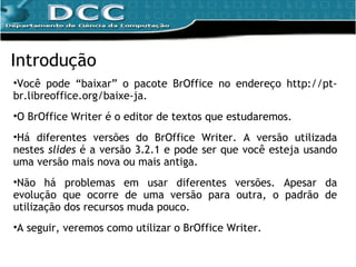 Você pode “baixar” o pacote BrOffice no endereço http://pt-br.libreoffice.org/baixe-ja. O BrOffice Writer é o editor de textos que estudaremos. Há diferentes versões do BrOffice Writer. A versão utilizada nestes  slides  é a versão 3.2.1 e pode ser que você esteja usando uma versão mais nova ou mais antiga. Não há problemas em usar diferentes versões. Apesar da evolução que ocorre de uma versão para outra, o padrão de utilização dos recursos muda pouco. A seguir, veremos como utilizar o BrOffice Writer. Introdução 