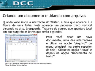 Criando um documento e lidando com arquivos Quando você inicia a utilização do Writer, a tela que aparece é a figura de uma folha. Nela aparece um pequeno traço vertical piscando no alto, à esquerda. Trata-se do cursor, que aponta o local em que surgirão as letras que serão digitadas. Figura 3 – Janela de abertura do Writer com um novo documento. Fonte: BrOffice Writer, da Sun. Para você criar um novo documento, uma das alternativas é clicar na opção “Arquivo” do menu principal (na parte superior da tela). Clique na opção “Novo” e depois na opção “Documento de texto”. 
