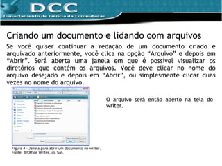 Criando um documento e lidando com arquivos Se você quiser continuar a redação de um documento criado e arquivado anteriormente, você clica na opção “Arquivo” e depois em “Abrir”. Será aberta uma janela em que é possível visualizar os diretórios que contém os arquivos. Você deve clicar no nome do arquivo desejado e depois em “Abrir”, ou simplesmente clicar duas vezes no nome do arquivo. O arquivo será então aberto na tela do writer. Figura 4 – Janela para abrir um documento no writer. Fonte: BrOffice Writer, da Sun. 
