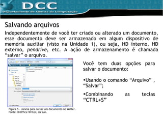 Salvando arquivos Independentemente de você ter criado ou alterado um documento, esse documento deve ser armazenado em algum dispositivo de memória auxiliar (visto na Unidade 1), ou seja, HD interno, HD externo,  pendrive , etc. A ação de armazenamento é chamada “salvar” o arquivo. Figura 5 – Janela para salvar um documento no Writer. Fonte: BrOffice Writer, da Sun. Você tem duas opções para salvar o documento:  Usando o comando “Arquivo” , “Salvar”;  Combinando as teclas  “CTRL+S”   