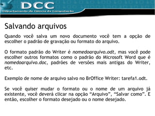 Salvando arquivos Quando você salva um novo documento você tem a opção de escolher o padrão de gravação ou formato do arquivo. O formato padrão do Writer é  nomedoarquivo.odt,  mas você pode escolher outros formatos como o padrão do Microsoft Word que é  nomedoarquivo.doc , padrões de versões mais antigas do Writer, etc. Exemplo de nome de arquivo salvo no BrOffice Writer: tarefa1.odt. Se você quiser mudar o formato ou o nome de um arquivo já existente, você deverá clicar na opção “Arquivo”, “Salvar como”. E então, escolher o formato desejado ou o nome desejado. 