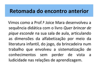 Vimos como a Prof.ª Joice Mara desenvolveu a
sequência didática com o livro Quer brincar de
pique esconde na sua sala de aula, articulando
as dimensões da alfabetização por meio da
literatura infantil, do jogo, da brincadeira num
trabalho que envolveu a sistematização de
conhecimentos sem perder de vista a
ludicidade nas relações de aprendizagem.
Retomada do encontro anterior
 