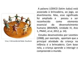 A palavra LÚDICO (latim ludus) está
associada à brincadeira, ao jogo, ao
divertimento. Mas, esse significado
foi ampliado e passou a ser
reconhecido como elemento
essencial do desenvolvimento
humano (BRAINER, Unidade IV, Ano
1, PNAIC, et al, 2012, p. 14).
Estudos desenvolvidos por Leontiev
(1988), por exemplo, apontam que a
principal atividade da criança na
infância é a brincadeira. Com base
nela, a criança aprende a interagir e
compreende o mundo.
Cruz, I. Brincando de Roda. Escultura
 