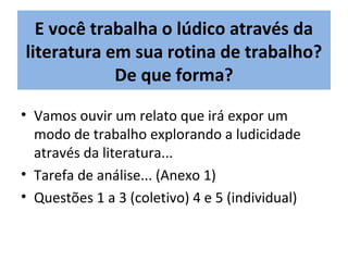 • Vamos ouvir um relato que irá expor um
modo de trabalho explorando a ludicidade
através da literatura...
• Tarefa de análise... (Anexo 1)
• Questões 1 a 3 (coletivo) 4 e 5 (individual)
E você trabalha o lúdico através da
literatura em sua rotina de trabalho?
De que forma?
 