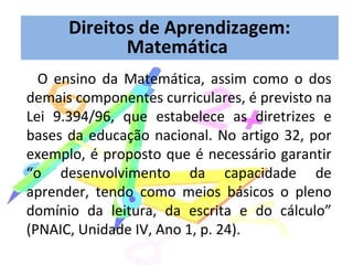 O ensino da Matemática, assim como o dos
demais componentes curriculares, é previsto na
Lei 9.394/96, que estabelece as diretrizes e
bases da educação nacional. No artigo 32, por
exemplo, é proposto que é necessário garantir
“o desenvolvimento da capacidade de
aprender, tendo como meios básicos o pleno
domínio da leitura, da escrita e do cálculo”
(PNAIC, Unidade IV, Ano 1, p. 24).
Direitos de Aprendizagem:
Matemática
 