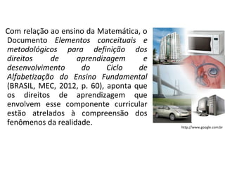 Com relação ao ensino da Matemática, o
Documento Elementos conceituais e
metodológicos para definição dos
direitos de aprendizagem e
desenvolvimento do Ciclo de
Alfabetização do Ensino Fundamental
(BRASIL, MEC, 2012, p. 60), aponta que
os direitos de aprendizagem que
envolvem esse componente curricular
estão atrelados à compreensão dos
fenômenos da realidade. http://www.google.com.br
 