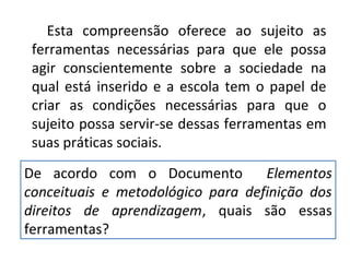 Esta compreensão oferece ao sujeito as
ferramentas necessárias para que ele possa
agir conscientemente sobre a sociedade na
qual está inserido e a escola tem o papel de
criar as condições necessárias para que o
sujeito possa servir-se dessas ferramentas em
suas práticas sociais.
De acordo com o Documento Elementos
conceituais e metodológico para definição dos
direitos de aprendizagem, quais são essas
ferramentas?
 