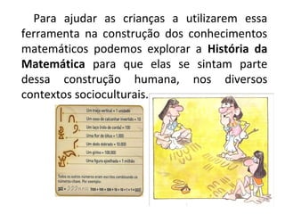 Para ajudar as crianças a utilizarem essa
ferramenta na construção dos conhecimentos
matemáticos podemos explorar a História da
Matemática para que elas se sintam parte
dessa construção humana, nos diversos
contextos socioculturais.
 
