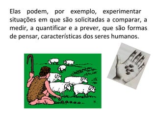 Elas podem, por exemplo, experimentar
situações em que são solicitadas a comparar, a
medir, a quantificar e a prever, que são formas
de pensar, características dos seres humanos.
 