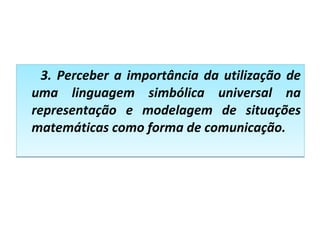3. Perceber a importância da utilização de
uma linguagem simbólica universal na
representação e modelagem de situações
matemáticas como forma de comunicação.
3. Perceber a importância da utilização de
uma linguagem simbólica universal na
representação e modelagem de situações
matemáticas como forma de comunicação.
 