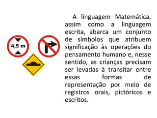 A linguagem Matemática,
assim como a linguagem
escrita, abarca um conjunto
de símbolos que atribuem
significação às operações do
pensamento humano e, nesse
sentido, as crianças precisam
ser levadas à transitar entre
essas formas de
representação por meio de
registros orais, pictóricos e
escritos.
 