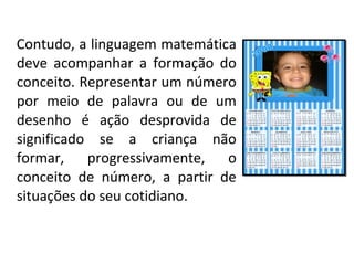 Contudo, a linguagem matemática
deve acompanhar a formação do
conceito. Representar um número
por meio de palavra ou de um
desenho é ação desprovida de
significado se a criança não
formar, progressivamente, o
conceito de número, a partir de
situações do seu cotidiano.
 