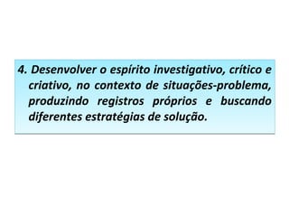 4. Desenvolver o espírito investigativo, crítico e
criativo, no contexto de situações-problema,
produzindo registros próprios e buscando
diferentes estratégias de solução.
4. Desenvolver o espírito investigativo, crítico e
criativo, no contexto de situações-problema,
produzindo registros próprios e buscando
diferentes estratégias de solução.
 