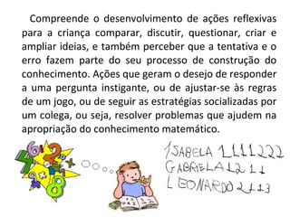 Compreende o desenvolvimento de ações reflexivas
para a criança comparar, discutir, questionar, criar e
ampliar ideias, e também perceber que a tentativa e o
erro fazem parte do seu processo de construção do
conhecimento. Ações que geram o desejo de responder
a uma pergunta instigante, ou de ajustar-se às regras
de um jogo, ou de seguir as estratégias socializadas por
um colega, ou seja, resolver problemas que ajudem na
apropriação do conhecimento matemático.
 