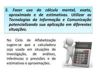 5. Fazer uso do cálculo mental, exato,
aproximado e de estimativas. Utilizar as
Tecnologias da Informação e Comunicação
potencializando sua aplicação em diferentes
situações.
5. Fazer uso do cálculo mental, exato,
aproximado e de estimativas. Utilizar as
Tecnologias da Informação e Comunicação
potencializando sua aplicação em diferentes
situações.
No Ciclo de Alfabetização
sugere-se que a calculadora
seja usada em situações de
investigação, de análises,
inferências e previsões e de
estimativas e aproximações.
 
