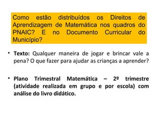 Como estão distribuídos os Direitos de
Aprendizagem de Matemática nos quadros do
PNAIC? E no Documento Curricular do
Município?
• Texto: Qualquer maneira de jogar e brincar vale a
pena? O que fazer para ajudar as crianças a aprender?
• Plano Trimestral Matemática – 2º trimestre
(atividade realizada em grupo e por escola) com
análise do livro didático.
 